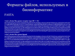 Форматы файлов, используемых в
биоинформатике
FASTA
>roa1_drome Rea guano receptor type III >> 0.1
MVNSNQNQNGNSNGHDDDFPQDSITEPEHMRKLFIGGLDYRTTDENLKAHEKWGNIVDV
VVMKDPRTKRSRGFGFITYSHSSMIDEAQKSRPHKIDGRVEPKRAVPRQDIDSPNAGATVK
KLFVGALKDDHDEQSIRDYFQHFGNIVDNIVIDKETGKKRGFAFVEFDDYDPVDKVVLQK
QHQLNGKMVDVKKALPKNDQQGGGGGRGGPGGRAGGNRGNMGGGNYGNQNGGGNW
NNGGNNWGNNRGNDNWGNNSFGGGGGGGGGYGGGNNSWGNNNPWDNGNGGGNFGG
GGNNWNGGNDFGGYQQNYGGGPQRGGGNFNNNRMQPYQGGGGFKAGGGNQGNYGN
NQGFNNGGNNRRY
>roa2_drome Rea guano ligand
MVNSNQNQNGNSNGHDDDFPQDSITEPEHMRKLFIGGLDYRTTDENLKAHEKWGNIVDV
VVMKDPTSTSTSTSTSTSTSTSTMIDEAQKSRPHKIDGRVEPKRAVPRQDIDSPNAGATVK
KLFVGALKDDHDEQSIRDYFQHLLLLLLLDLLLLDLLLLDLLLFVEFDDYDPVDKVVLQK
QHQLNGKMVDVKKALPKNDQQGGGGGRGGPGGRAGGNRGNMGGGNYGNQNGGGNW
NNGGNNWGNNRGNDNWGNNSFGGGGGGGGGYGGGNNSWGNNNPWDNGNGGGNFGG
GGNNWNGGNDFGGYQQNYGGGPQRGGGNFNNNRMQPYQGGGGFKAGGGNQGNYGN
NQGFNNGGNNRRY
 