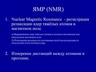 ЯМР (NMR)
1. Nuclear Magnetic Resonance - регистрация
релаксации ядер тяжёлых атомов в
магнитном поле.
а) Выравнивание ядер тяжелых атомов в сильном постоянном или
импульсном магнитном поле
б) Регистрация резонанса (в постоянном поле) или релаксации (в
импульсном поле) атомных ядер.
2. Измерение дистанций между атомами в
протеине.
 