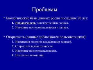 Проблемы
• Биологические базы данных росли последние 20 лет:
1. Избыточность: множественные записи.
2. Неверные последовательности и записи.
• Открытость (данные добавляются пользователями):
1. Изменения вносятся владельцами записей.
2. Старые последовательности.
3. Неверные последовательности.
4. Неполные аннотации.
 