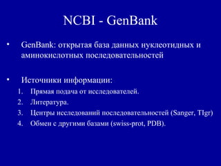 NCBI - GenBank
• GenBank: открытая база данных нуклеотидных и
аминокислотных последовательностей
• Источники информации:
1. Прямая подача от исследователей.
2. Литература.
3. Центры исследований последовательностей (Sanger, TIgr)
4. Обмен с другими базами (swiss-prot, PDB).
 