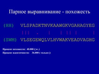 Парное выравнивание - похожесть
(HH) VLSPADKTNVKAAWGKVGAHAGYEG
||| . | | || | |
(SWM) VLSEGEWQLVLHVWAKVEADVAGHG
Процент похожести: 40.000 (| и .)
Процент идентичности: 36.000 ( только |)
 