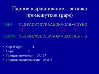 Парное выравнивание – вставка
промежутков (gaps)
(HH) VLSPADKTNVKAAWGKVGAH-AGYEG
 .      
(SWM) VLSEGEWQLVLHVWAKVEADVAGH-G
• Gap Weight: 4
• Gaps: 2
• Процент похожести: 54.167
• Процент идентичности: 45.833
 