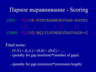 Парное выравнивание - Scoring
(HH) VLSPADKTNVKAAWGKVGAH-AGYEG
||| . | | || || |
(SWM) VLSEGEWQLVLHVWAKVEADVAGH-G
Final score:
(V,V) + (L,L) + (S,S) + (D,E) + …
- (penalty for gap insertion)*(number of gaps)
- (penalty for gap extension)*(extension length)
 