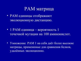 PAM матрица
• PAM единицы отображают
эволюционную дистанцию.
• 1 PAM единица – вероятность 1
точечной мутации на 100 аминокислот.
• Умножение PAM 1 на себя даёт более высокие
матрицы, применимые для сравнения белков,
удалённых эволюционно.
 