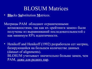 BLOSUM Matrices
• Blocks Substitution Matrices.
Матрицы PAM обладают ограниченными
возможностями, так как их «рейтинги замен» были
получены из выравниваний последовательностей с
как минимум 85% идентичности.
• Henikoff and Henikoff (1992) разработали сет матриц,
базирующийся на большем количестве данных
(dataset of alignments).
BLOSUM учитывает значительно больше замен, чем
PAM, даже для редких пар.
 