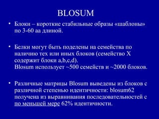 BLOSUM
• Блоки – короткие стабильные образы «шаблоны»
по 3-60 aa длиной.
• Белки могут быть поделены на семейства по
наличию тех или иных блоков (семейство X
содержит блоки a,b,c,d).
Blosum использует ~500 семейств и ~2000 блоков.
• Различные матрицы Blosum выведены из блоков с
различной степенью идентичности: blosum62
получена из выравнивания последовательностей с
по меньшей мере 62% идентичности.
 