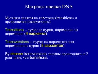 Матрицы оценки DNA
Мутации делятся на переходы (transitions) и
превращения (transversions).
Transitions – пурин на пурин, пиримидин на
пиримидин (4 варианта).
Transversions – пурин на пиримидин или
пиримидин на пурин (8 вариантов).
By chance transversions должны происходить в 2
раза чаще, чем transitions.
 