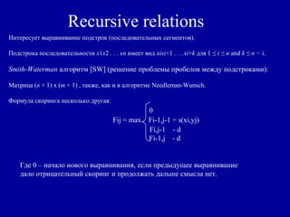 Recursive relations
Интересует выравнивание подстрок (последовательных сегментов).
Подстрока последовательности x1x2 . . . xn имеет вид xixi+1 . . . xi+k для 1 ≤ i ≤ n and k ≤ n − i.
Smith-Waterman алгоритм [SW] (решение проблемы пробелов между подстроками):
Матрица (n + 1) х (m + 1) , также, как и в алгоритме Needleman-Wunsch.
Формула скоринга несколько другая:
0
Fij = max Fi-1,j-1 + s(xi,yj)
Fi,j-1 - d
Fi-1,j - d
Где 0 – начало нового выравнивания, если предыдущее выравнивание
дало отрицательный скоринг и продолжать дальше смысла нет.
 