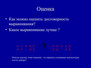 Оценка
• Как можно оценить достоверность
выравнивания?
• Какое выравнивание лучше ?
A T C G C
A T - G C
A A C A A
A A - A A
?
Откуда взялись очки (оценка) : из порядка следования нуклеотидов
или из набора?
 