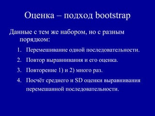 Оценка – подход bootstrap
Данные с тем же набором, но с разным
порядком:
1. Перемешивание одной последовательности.
2. Повтор выравнивания и его оценка.
3. Повторение 1) и 2) много раз.
4. Посчёт среднего и SD оценки выравнивания
перемешанной последовательности.
 