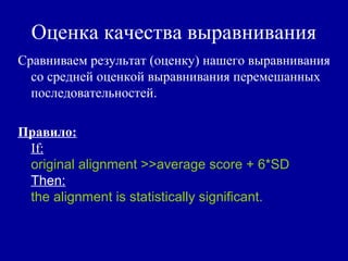 Оценка качества выравнивания
Сравниваем результат (оценку) нашего выравнивания
со средней оценкой выравнивания перемешанных
последовательностей.
Правило:
If:
original alignment >>average score + 6*SD
Then:
the alignment is statistically significant.
 