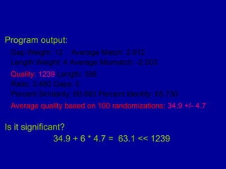 Program output:
Gap Weight: 12 Average Match: 2.912
Length Weight: 4 Average Mismatch: -2.003
Quality: 1239 Length: 356
Ratio: 3.480 Gaps: 0
Percent Similarity: 69.663 Percent Identity: 65.730
Average quality based on 100 randomizations: 34.9 +/- 4.7
Is it significant?
34.9 + 6 * 4.7 = 63.1 << 1239
 