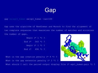 Gap
gap sw:egr1_human sw:sp1_human –ran=100
Gap uses the algorithm of Needleman and Wunsch to find the alignment of
two complete sequences that maximizes the number of matches and minimizes
the number of gaps.
Begin (* 1 *) ?
End (* 543 *) ?
Begin (* 1 *) ?
End (* 696 *) ?
What is the gap creation penalty (* 8 *) ?
What is the gap extension penalty (* 2 *) ?
What should I call the paired output display file (* egr1_human.pair *) ?
 