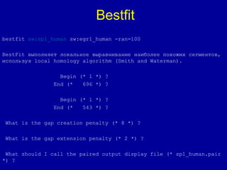 bestfit sw:sp1_human sw:egr1_human -ran=100
BestFit выполняет локальное выравнивание наиболее похожих сегментов,
используя local homology algorithm (Smith and Waterman).
Begin (* 1 *) ?
End (* 696 *) ?
Begin (* 1 *) ?
End (* 543 *) ?
What is the gap creation penalty (* 8 *) ?
What is the gap extension penalty (* 2 *) ?
What should I call the paired output display file (* sp1_human.pair
*) ?
Bestfit
 
