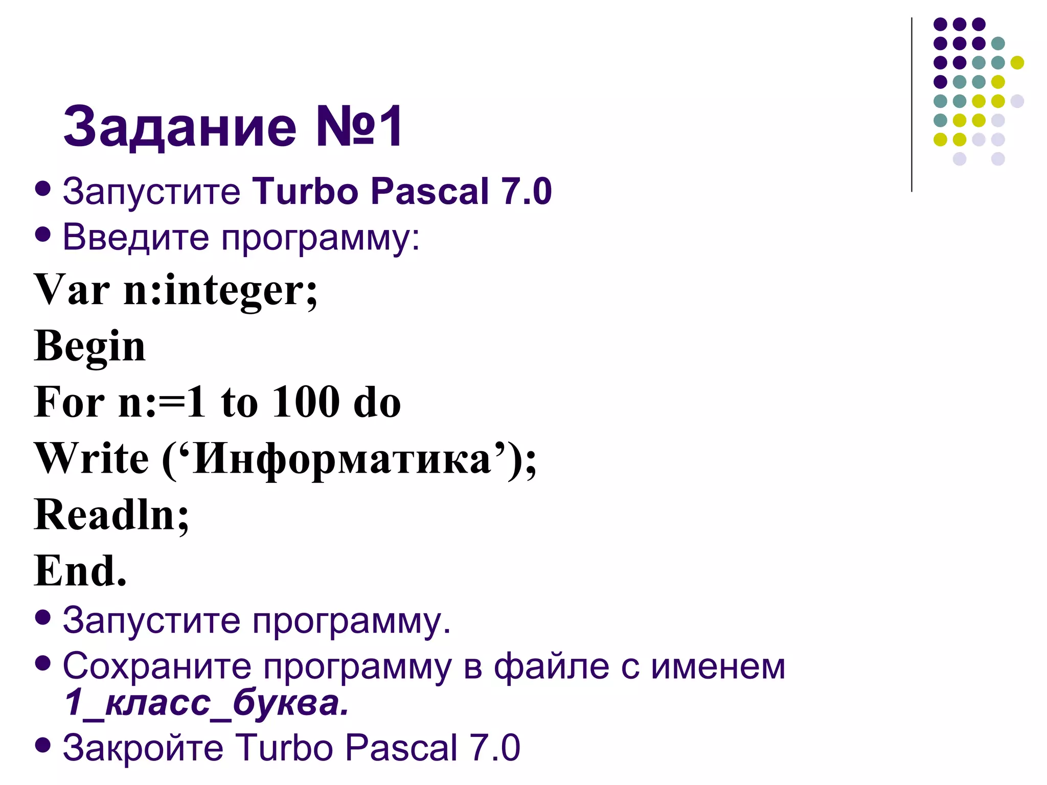 Задание №1 Запустите  Turbo Pascal 7.0 Введите программу: Var n:integer; Begin For n:=1 to 100 do Write (‘ Информатика ’); Readln; End. Запустите программу. Сохраните программу в файле с именем  1_класс_буква. Закройте Turbo Pascal 7.0 