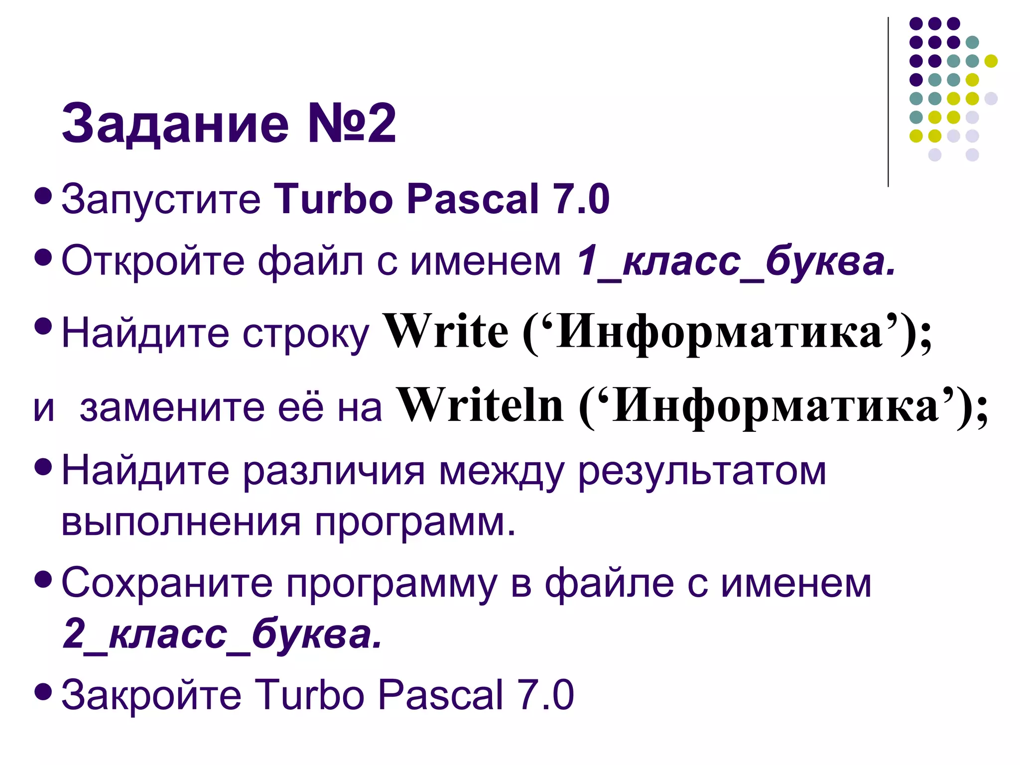 Задание №2 Запустите  Turbo Pascal 7.0 Откройте файл с именем  1_класс_буква. Найдите строку   Write (‘ Информатика ’); и  замените её на  Writeln (‘ Информатика ’); Найдите различия между результатом выполнения программ. Сохраните программу в файле с именем  2_класс_буква. Закройте Turbo Pascal 7.0 