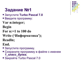 Задание №1 Запустите  Turbo Pascal 7.0 Введите программу: Var n:integer; Begin For n:=1 to 100 do Write (‘ Информатика ’); Readln; End. Запустите программу. Сохраните программу в файле с именем  1_класс_буква. Закройте Turbo Pascal 7.0 