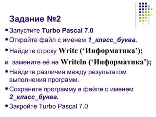 Задание №2 Запустите  Turbo Pascal 7.0 Откройте файл с именем  1_класс_буква. Найдите строку   Write (‘ Информатика ’); и  замените её на  Writeln (‘ Информатика ’); Найдите различия между результатом выполнения программ. Сохраните программу в файле с именем  2_класс_буква. Закройте Turbo Pascal 7.0 