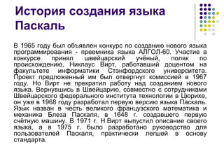 История создания языка Паскаль В 1965 году был объявлен конкурс по созданию нового языка программирования - преемника языка АЛГОЛ-60. Участие в конкурсе принял швейцарский учёный, поляк по происхождению, Никлаус Вирт, работавший доцентом на факультете информатики Стэнфордского университета. Проект предложенный им был отвергнут комиссией в 1967 году. Но Вирт не прекратил работу над созданием нового языка. Вернувшись в Швейцарию, совместно с сотрудниками Швейцарского федерального института технологии в Цюрихе, он уже в 1968 году разработал первую версию языка Паскаль. Язык назван в честь великого французского математика и механика Блеза Паскаля, в 1648 г. создавшего первую счётную машину. В 1971 г. Н.Вирт выпустил описание своего языка, а в 1975 г. было разработано руководство для пользователей Паскаля, практически легшей в основу стандарта.   