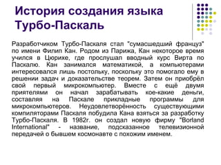 История создания языка Турбо-Паскаль Разработчиком Турбо-Паскаля стал "сумасшедший француз" по имени Филип Кан. Родом из Парижа, Кан некоторое время учился в Цюрихе, где прослушал вводный курс Вирта по Паскалю. Кан занимался математикой, а компьютерами интересовался лишь постольку, поскольку это помогало ему в решении задач и доказательстве теорем. Затем он приобрёл свой первый микрокомпьютер. Вместе с ещё двумя приятелями он начал зарабатывать кое-какие деньги, составляя на Паскале прикладные программы для микрокомпьютеров. Неудовлетворённость существующими компиляторами Паскаля побудила Кана взяться за разработку Турбо-Паскаля. В 1982г. он создал новую фирму "Borland International" - название, подсказанное телевизионной передачей о бывшем космонавте с похожим именем.  