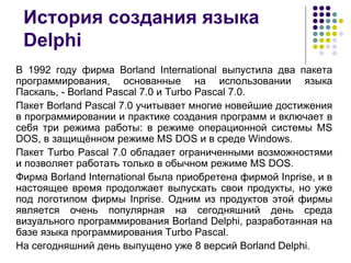 История создания языка Delphi В 1992 году фирма Borland International выпустила два пакета программирования, основанные на использовании языка Паскаль, - Borland Pascal 7.0 и Turbo Pascal 7.0.  Пакет Borland Pascal 7.0 учитывает многие новейшие достижения в программировании и практике создания программ и включает в себя три режима работы: в режиме операционной системы MS DOS, в защищённом режиме MS DOS и в среде Windows. Пакет Turbo Pascal 7.0 обладает ограниченными возможностями и позволяет работать только в обычном режиме MS DOS.  Фирма Borland International была приобретена фирмой Inprise, и в настоящее время продолжает выпускать свои продукты, но уже под логотипом фирмы Inprise. Одним из продуктов этой фирмы является очень популярная на сегодняшний день среда визуального программирования Borland Delphi, разработанная на базе языка программирования Turbo Pascal.  На сегодняшний день выпущено уже 8 версий Borland Delphi.  
