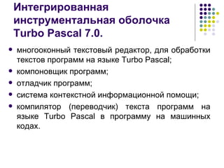 Интегрированная инструментальная оболочка Turbo Pascal 7.0. многооконный текстовый редактор, для обработки текстов программ на языке Turbo Pascal;  компоновщик программ; отладчик программ;  система контекстной информационной помощи; компилятор (переводчик) текста программ на языке Turbo Pascal в программу на машинных кодах.  