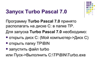 Запуск Turbo Pascal 7.0 Программу  Turbo Pascal 7.0  принято располагать на диске С: в папке ТР. Для запуска  Turbo Pascal 7.0  необходимо: открыть диск С: (Мой компьютер- > Диск С) открыть папку ТР\ BIN запустить файл  turbo или Пуск- > Выполнить  C:\TP\BIN\Turbo.exe 