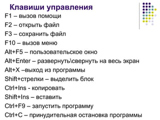 Клавиши управления F1 –  вызов помощи F2 –  открыть файл F 3  –  сохранить файл F10 –  вызов меню Alt+F5  – пользовательское окно Alt+Enter –  развернуть\свернуть на весь экран Alt+X – выход из программы Shift+ стрелки – выделить блок Ctrl+Ins   -  копировать Shift+Ins   –  вставить Ctrl+F9 –  запустить программу С trl+C –  принудительная остановка программы 