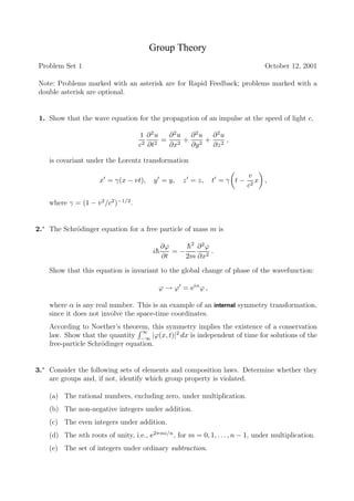 Group Theory
Problem Set 1                                                                   October 12, 2001

Note: Problems marked with an asterisk are for Rapid Feedback; problems marked with a
double asterisk are optional.


 1. Show that the wave equation for the propagation of an impulse at the speed of light c,

                                     1 ∂2u    ∂2u ∂2u ∂2u
                                            =     + 2 + 2,
                                     c2 ∂t2   ∂x2  ∂y  ∂z

    is covariant under the Lorentz transformation

                                                                          v
                      x = γ(x − vt),    y = y,     z = z,    t =γ t−         x ,
                                                                          c2

    where γ = (1 − v 2 /c2 )−1/2 .


2.∗ The Schr¨dinger equation for a free particle of mass m is
            o

                                             ∂ϕ    h2 ∂ 2 ϕ
                                                   ¯
                                        i¯
                                         h      =−          .
                                             ∂t    2m ∂x2

    Show that this equation is invariant to the global change of phase of the wavefunction:

                                          ϕ → ϕ = eiα ϕ ,

    where α is any real number. This is an example of an internal symmetry transformation,
    since it does not involve the space-time coordinates.
    According to Noether’s theorem, this symmetry implies the existence of a conservation
                                   ∞
    law. Show that the quantity −∞ |ϕ(x, t)|2 dx is independent of time for solutions of the
    free-particle Schr¨dinger equation.
                      o


3.∗ Consider the following sets of elements and composition laws. Determine whether they
    are groups and, if not, identify which group property is violated.

    (a) The rational numbers, excluding zero, under multiplication.
    (b) The non-negative integers under addition.
    (c) The even integers under addition.
    (d) The nth roots of unity, i.e., e2πmi/n , for m = 0, 1, . . . , n − 1, under multiplication.
    (e) The set of integers under ordinary subtraction.
 