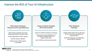 Broadcom Proprietary and Confidential. Copyright © 2024 Broadcom.
All Rights Reserved. The term “Broadcom” refers to Broadcom Inc. and/or its subsidiaries.
13
Improve the ROI of Your AI Infrastructure
GPU-Aware Workload
Placement and Load Balancing
DRS will place workloads with similar
profile requirements on the same hosts
Avoids fragmentation of GPU capacity
Improves resource utilization
Reduces cost as GPU capacity
is not wasted
Faster and More Scalable
GPU Interconnects
Support for NVIDIA’s NVSwitch Technology
Extremely high speed (900GB/s) and
low latency crossbar switch on a
single compute node
Up to 8 GPUs connect across the switch
GPU Workload
Flexibility
Multiple NVIDIA GRID vGPU profile types
(A, B, C and Q) are now options on
supported GPUs
Share GPU resources more effectively
among different workloads
 