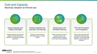 Broadcom Proprietary and Confidential. Copyright © 2024 Broadcom.
All Rights Reserved. The term “Broadcom” refers to Broadcom Inc. and/or its subsidiaries.
9
Cost and Capacity
Maximize utilization at minimal cost
Assess Capacity and
Address Shortfalls
Evaluate capacity requirements
based on historical resource
utilization and real-time predictive
projections
Reclaim Capacity and
Automate Cost Savings
Identify unused resources
and reclaim space to realize
savings
Infrastructure and
Workload Planning
Define scenarios to check if
resources need to be
added/removed to support
current and future workloads
TCO with Showback
and Chargeback
Show costs associated with
infrastructure and resource
allocation, to individual LOBs
based on actual usage and
expenses
 