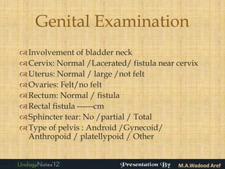 Genital Examination
 Involvement of bladder neck
 Cervix: Normal /Lacerated/ fistula near cervix
 Uterus: Normal / large /not felt
 Ovaries: Felt/no felt
 Rectum: Normal / fistula
 Rectal fistula ------cm
 Sphincter tear: No /partial / Total
 Type of pelvis : Android /Gynecoid/
  Anthropoid / platellypoid / Other
 