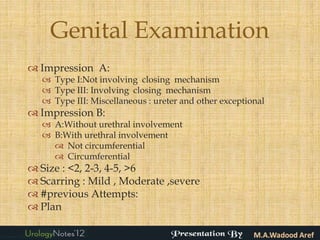 Genital Examination
 Impression A:
    Type I:Not involving closing mechanism
    Type III: Involving closing mechanism
    Type III: Miscellaneous : ureter and other exceptional
 Impression B:
    A:Without urethral involvement
    B:With urethral involvement
      Not circumferential
      Circumferential
 Size : <2, 2-3, 4-5, >6
 Scarring : Mild , Moderate ,severe
 #previous Attempts:
 Plan
 