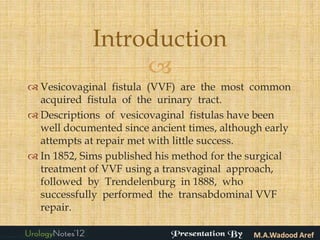 Introduction
                  
 Vesicovaginal fistula (VVF) are the most common
  acquired fistula of the urinary tract.
 Descriptions of vesicovaginal fistulas have been
  well documented since ancient times, although early
  attempts at repair met with little success.
 In 1852, Sims published his method for the surgical
  treatment of VVF using a transvaginal approach,
  followed by Trendelenburg in 1888, who
  successfully performed the transabdominal VVF
  repair.
 