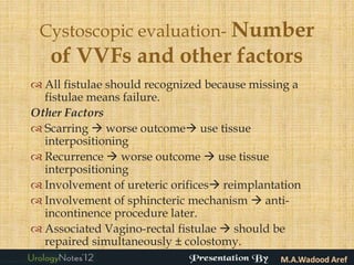 Cystoscopic evaluation- Number
   of VVFs and other factors
 All fistulae should recognized because missing a
  fistulae means failure.
Other Factors
 Scarring  worse outcome use tissue
  interpositioning
 Recurrence  worse outcome  use tissue
  interpositioning
 Involvement of ureteric orifices reimplantation
 Involvement of sphincteric mechanism  anti-
  incontinence procedure later.
 Associated Vagino-rectal fistulae  should be
  repaired simultaneously ± colostomy.
 