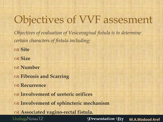 Objectives of VVF assesment
Objectives of evaluation of Vesicovaginal fistula is to determine
certain characters of fistula including:
 Site
 Size
 Number
 Fibrosis and Scarring
 Recurrence
 Involvement of ureteric orifices
 Involvement of sphincteric mechanism
 Associated vagino-rectal fistula.
 
