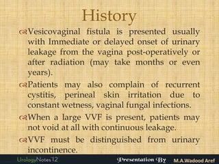 History
Vesicovaginal fistula is presented usually
 with Immediate or delayed onset of urinary
 leakage from the vagina post-operatively or
 after radiation (may take months or even
 years).
Patients may also complain of recurrent
 cystitis, perineal skin irritation due to
 constant wetness, vaginal fungal infections.
When a large VVF is present, patients may
 not void at all with continuous leakage.
VVF must be distinguished from urinary
 incontinence.
 