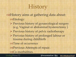 History
History aims at gathering data about:
  Etiology:
   Previous history of gynaecological surgery
    (e.g, Vaginal or abdominal hysterectomy )
   Previous history of pelvic radiotherapy
   Prevoius history of prolonged labour or
    trauma during childbirth
  Time of occurrence
  Previous Attempts of repair.
  Co-morbidities.
 