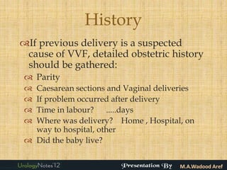 History
If previous delivery is a suspected
 cause of VVF, detailed obstetric history
 should be gathered:
 Parity
 Caesarean sections and Vaginal deliveries
 If problem occurred after delivery
 Time in labour? .....days
 Where was delivery? Home , Hospital, on
  way to hospital, other
 Did the baby live?
 
