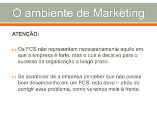ATENÇÃO: 
 Os FCS não representam necessariamente aquilo em 
que a empresa é forte, mas o que é decisivo para o 
sucesso da organização a longo prazo. 
 Se acontecer de a empresa perceber que não possui 
bom desempenho em um FCS, esta deve ir atrás de 
corrigir esse problema, como veremos mais à frente. 
 