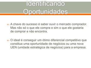  A chave do sucesso é saber ouvir o mercado comprador. 
Mas não só o que ele compra e sim o que ele gostaria 
de comprar e não encontra. 
 O ideal é conseguir um ótimo diferencial competitivo que 
constitua uma oportunidade de negócios ou uma nova 
UEN (unidade estratégica de negócios) para a empresa. 
 