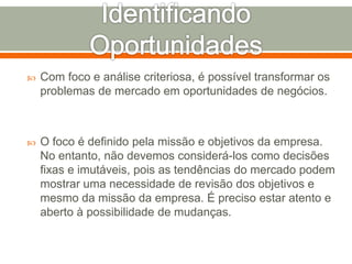  Com foco e análise criteriosa, é possível transformar os 
problemas de mercado em oportunidades de negócios. 
 O foco é definido pela missão e objetivos da empresa. 
No entanto, não devemos considerá-los como decisões 
fixas e imutáveis, pois as tendências do mercado podem 
mostrar uma necessidade de revisão dos objetivos e 
mesmo da missão da empresa. É preciso estar atento e 
aberto à possibilidade de mudanças. 
 