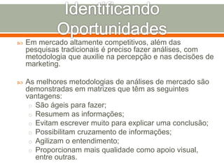  Em mercado altamente competitivos, além das 
pesquisas tradicionais é preciso fazer análises, com 
metodologia que auxilie na percepção e nas decisões de 
marketing. 
 As melhores metodologias de análises de mercado são 
demonstradas em matrizes que têm as seguintes 
vantagens: 
o São ágeis para fazer; 
o Resumem as informações; 
o Evitam escrever muito para explicar uma conclusão; 
o Possibilitam cruzamento de informações; 
o Agilizam o entendimento; 
o Proporcionam mais qualidade como apoio visual, 
entre outras. 
 