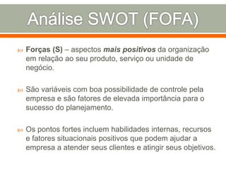  Forças (S) – aspectos mais positivos da organização 
em relação ao seu produto, serviço ou unidade de 
negócio. 
 São variáveis com boa possibilidade de controle pela 
empresa e são fatores de elevada importância para o 
sucesso do planejamento. 
 Os pontos fortes incluem habilidades internas, recursos 
e fatores situacionais positivos que podem ajudar a 
empresa a atender seus clientes e atingir seus objetivos. 
 