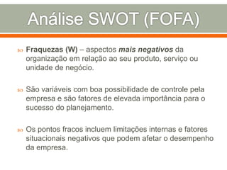  Fraquezas (W) – aspectos mais negativos da 
organização em relação ao seu produto, serviço ou 
unidade de negócio. 
 São variáveis com boa possibilidade de controle pela 
empresa e são fatores de elevada importância para o 
sucesso do planejamento. 
 Os pontos fracos incluem limitações internas e fatores 
situacionais negativos que podem afetar o desempenho 
da empresa. 
 