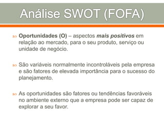  Oportunidades (O) – aspectos mais positivos em 
relação ao mercado, para o seu produto, serviço ou 
unidade de negócio. 
 São variáveis normalmente incontroláveis pela empresa 
e são fatores de elevada importância para o sucesso do 
planejamento. 
 As oportunidades são fatores ou tendências favoráveis 
no ambiente externo que a empresa pode ser capaz de 
explorar a seu favor. 
 