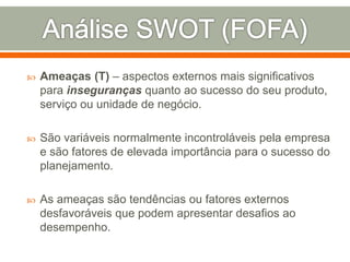  Ameaças (T) – aspectos externos mais significativos 
para inseguranças quanto ao sucesso do seu produto, 
serviço ou unidade de negócio. 
 São variáveis normalmente incontroláveis pela empresa 
e são fatores de elevada importância para o sucesso do 
planejamento. 
 As ameaças são tendências ou fatores externos 
desfavoráveis que podem apresentar desafios ao 
desempenho. 
 