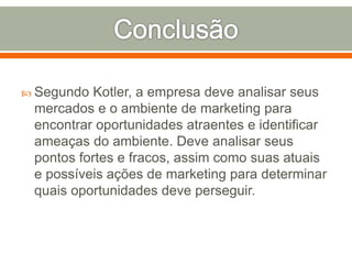  Segundo Kotler, a empresa deve analisar seus 
mercados e o ambiente de marketing para 
encontrar oportunidades atraentes e identificar 
ameaças do ambiente. Deve analisar seus 
pontos fortes e fracos, assim como suas atuais 
e possíveis ações de marketing para determinar 
quais oportunidades deve perseguir. 
 