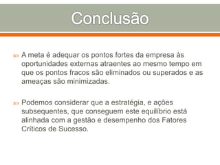  A meta é adequar os pontos fortes da empresa às 
oportunidades externas atraentes ao mesmo tempo em 
que os pontos fracos são eliminados ou superados e as 
ameaças são minimizadas. 
 Podemos considerar que a estratégia, e ações 
subsequentes, que conseguem este equilíbrio está 
alinhada com a gestão e desempenho dos Fatores 
Críticos de Sucesso. 
 