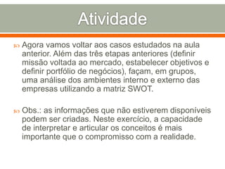  Agora vamos voltar aos casos estudados na aula 
anterior. Além das três etapas anteriores (definir 
missão voltada ao mercado, estabelecer objetivos e 
definir portfólio de negócios), façam, em grupos, 
uma análise dos ambientes interno e externo das 
empresas utilizando a matriz SWOT. 
 Obs.: as informações que não estiverem disponíveis 
podem ser criadas. Neste exercício, a capacidade 
de interpretar e articular os conceitos é mais 
importante que o compromisso com a realidade. 
 